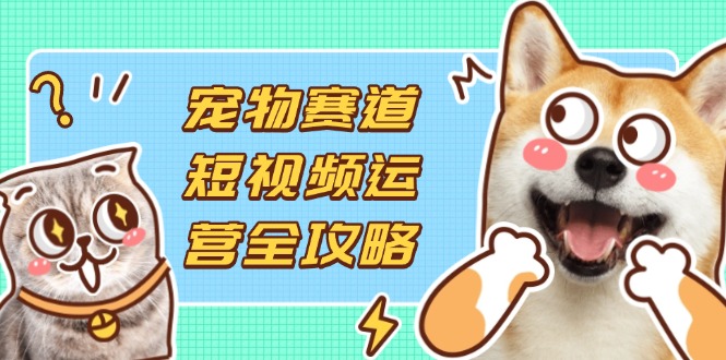 （14345期）宠物赛道短视频运营全攻略，选品拍摄剪辑实操，实现流量到收益转化-联合微创