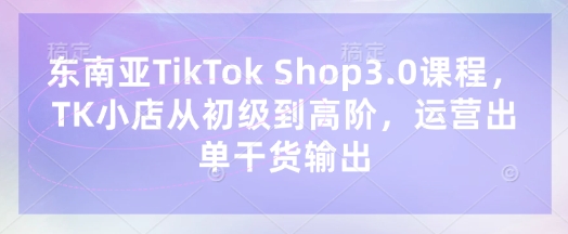 东南亚TikTok Shop3.0课程，TK小店​从初级到高阶，运营出单干货输出-联合微创